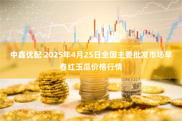 中鑫优配 2025年4月25日全国主要批发市场早春红玉瓜价格行情