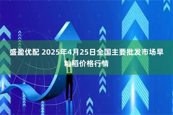 盛盈优配 2025年4月25日全国主要批发市场早籼稻价格行情