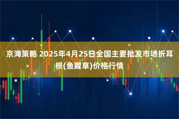 京海策略 2025年4月25日全国主要批发市场折耳根(鱼腥草)价格行情