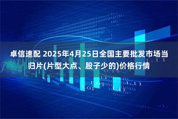 卓信速配 2025年4月25日全国主要批发市场当归片(片型大点、股子少的)价格行情