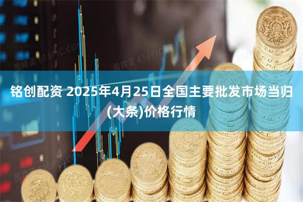 铭创配资 2025年4月25日全国主要批发市场当归(大条)价格行情