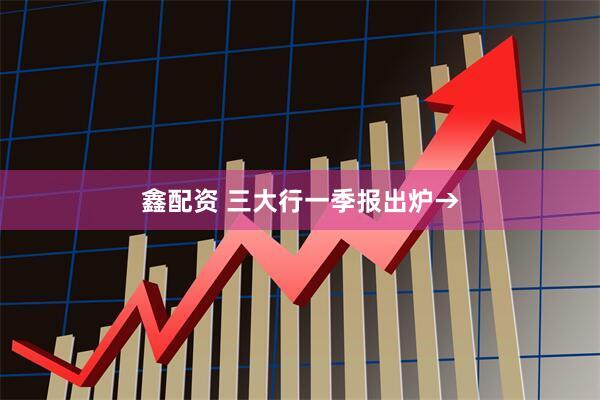 鑫配资 三大行一季报出炉→