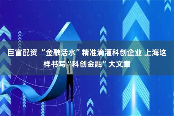 巨富配资 “金融活水”精准滴灌科创企业 上海这样书写“科创金融”大文章