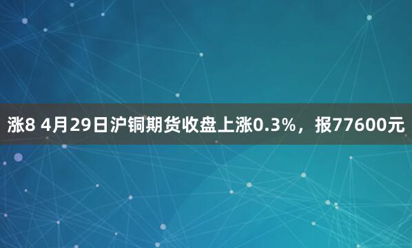 涨8 4月29日沪铜期货收盘上涨0.3%，报77600元