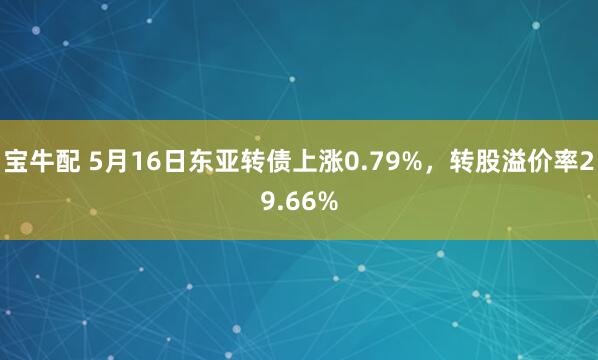 宝牛配 5月16日东亚转债上涨0.79%，转股溢价率29.66%