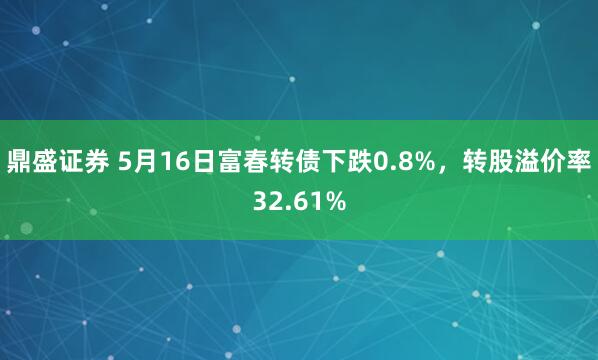 鼎盛证券 5月16日富春转债下跌0.8%，转股溢价率32.61%