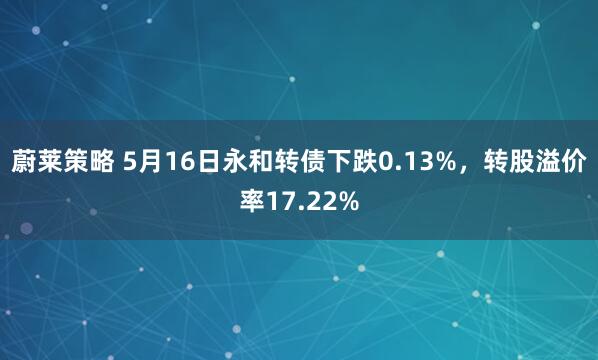 蔚莱策略 5月16日永和转债下跌0.13%，转股溢价率17.22%