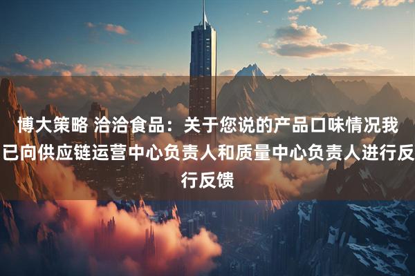 博大策略 洽洽食品：关于您说的产品口味情况我们已向供应链运营中心负责人和质量中心负责人进行反馈