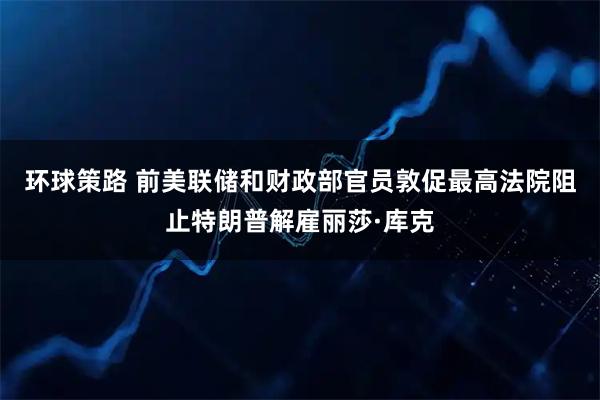 环球策路 前美联储和财政部官员敦促最高法院阻止特朗普解雇丽莎·库克