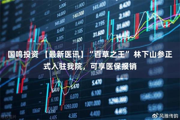 国鸣投资 【最新医讯】“百草之王” 林下山参正式入驻我院，可享医保报销