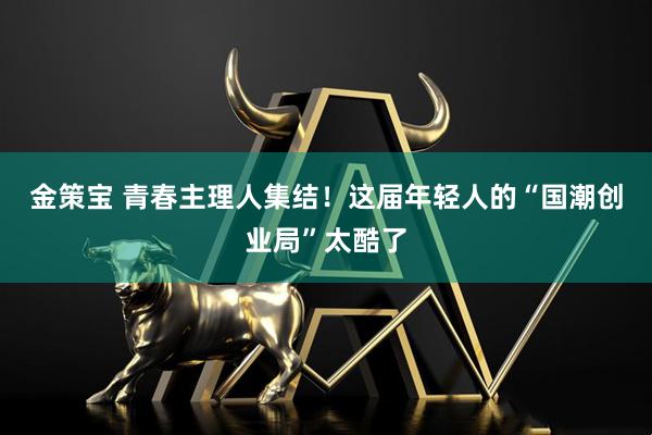 金策宝 青春主理人集结！这届年轻人的“国潮创业局”太酷了