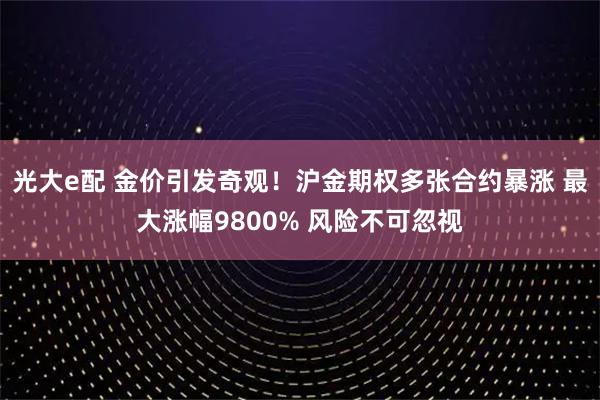 光大e配 金价引发奇观！沪金期权多张合约暴涨 最大涨幅9800% 风险不可忽视