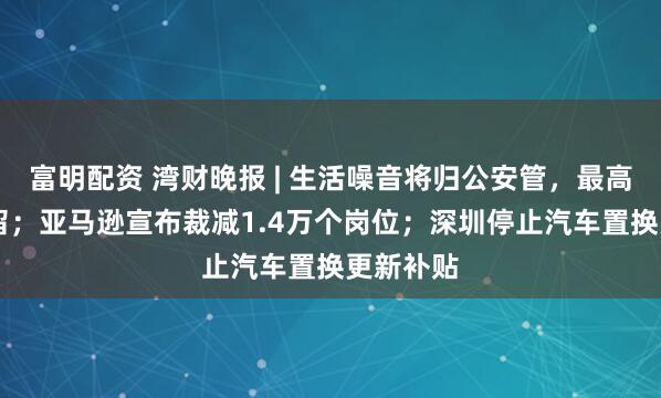 富明配资 湾财晚报 | 生活噪音将归公安管，最高10日拘留；亚马逊宣布裁减1.4万个岗位；深圳停止汽车置换更新补贴
