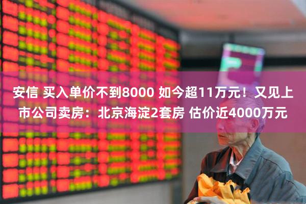 安信 买入单价不到8000 如今超11万元！又见上市公司卖房：北京海淀2套房 估价近4000万元