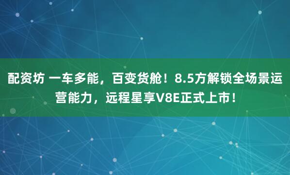 配资坊 一车多能，百变货舱！8.5方解锁全场景运营能力，远程星享V8E正式上市！