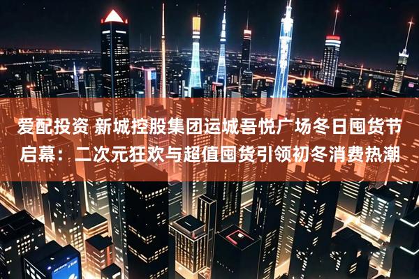 爱配投资 新城控股集团运城吾悦广场冬日囤货节启幕：二次元狂欢与超值囤货引领初冬消费热潮