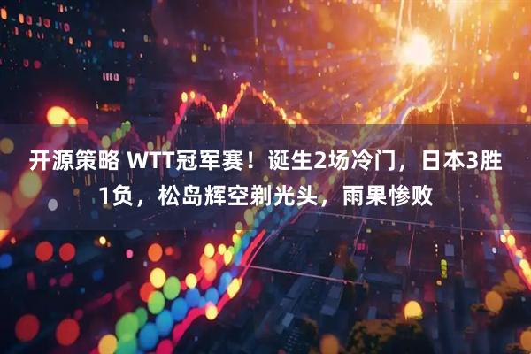 开源策略 WTT冠军赛！诞生2场冷门，日本3胜1负，松岛辉空剃光头，雨果惨败