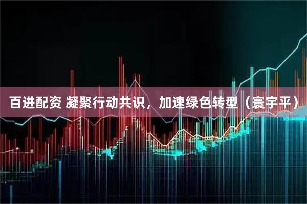 百进配资 凝聚行动共识，加速绿色转型（寰宇平）