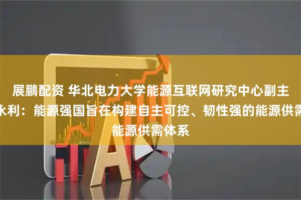 展鵬配资 华北电力大学能源互联网研究中心副主任王永利：能源强国旨在构建自主可控、韧性强的能源供需体系