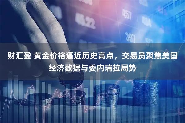 财汇盈 黄金价格逼近历史高点，交易员聚焦美国经济数据与委内瑞拉局势