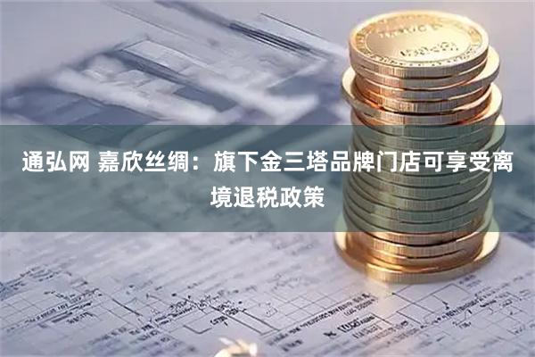 通弘网 嘉欣丝绸：旗下金三塔品牌门店可享受离境退税政策