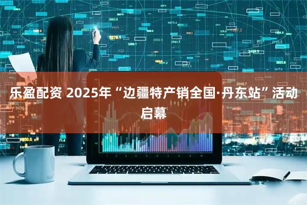 乐盈配资 2025年“边疆特产销全国·丹东站”活动启幕