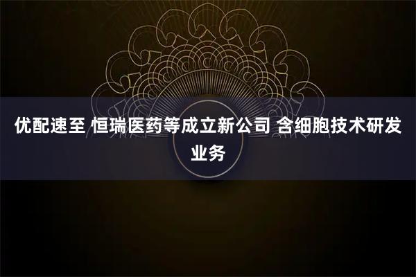 优配速至 恒瑞医药等成立新公司 含细胞技术研发业务