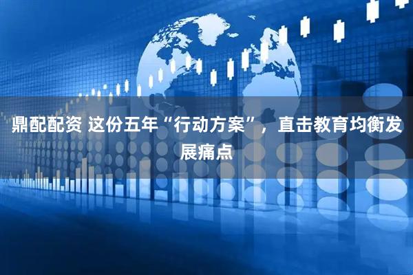 鼎配配资 这份五年“行动方案”，直击教育均衡发展痛点