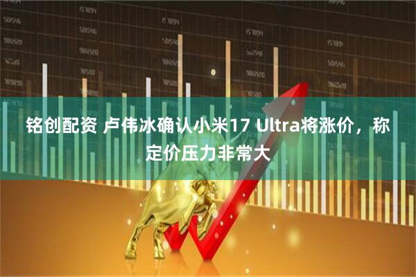 铭创配资 卢伟冰确认小米17 Ultra将涨价,称定价压力非常大
