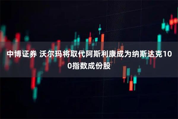 中博证券 沃尔玛将取代阿斯利康成为纳斯达克100指数成份股