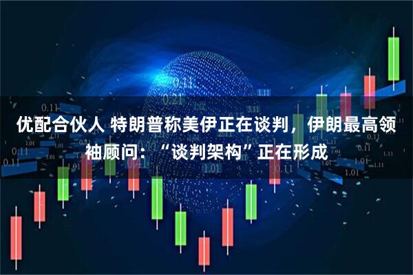 优配合伙人 特朗普称美伊正在谈判，伊朗最高领袖顾问：“谈判架构”正在形成