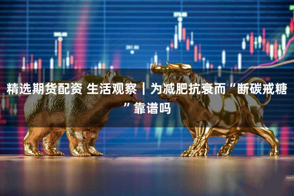 精选期货配资 生活观察|为减肥抗衰而“断碳戒糖”靠谱吗